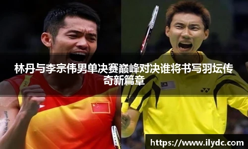 林丹与李宗伟男单决赛巅峰对决谁将书写羽坛传奇新篇章